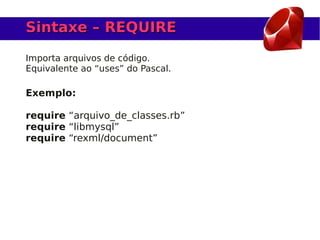 Sintaxe – REQUIRE

Importa arquivos de código.
Equivalente ao “uses” do Pascal.

Exemplo:

require “arquivo_de_classes.rb”
require “libmysql”
require “rexml/document”
 