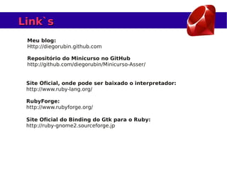 Link`s
 Meu blog:
 Http://diegorubin.github.com

 Repositório do Minicurso no GitHub
 http://github.com/diegorubin/Minicurso-Asser/


 Site Oficial, onde pode ser baixado o interpretador:
 http://www.ruby-lang.org/

 RubyForge:
 http://www.rubyforge.org/

 Site Oficial do Binding do Gtk para o Ruby:
 http://ruby-gnome2.sourceforge.jp
 