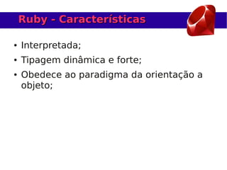 Ruby - Características

●   Interpretada;
●   Tipagem dinâmica e forte;
●   Obedece ao paradigma da orientação a
    objeto;
 
