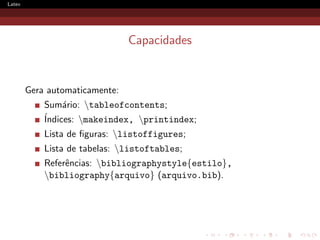 Latex




                                Capacidades


        Gera automaticamente:
            Sum´rio: tableofcontents;
                 a
            ´
            Indices: makeindex, printindex;
            Lista de ﬁguras: listoffigures;
            Lista de tabelas: listoftables;
            Referˆncias: bibliographystyle{estilo},
                 e
            bibliography{arquivo} (arquivo.bib).
 