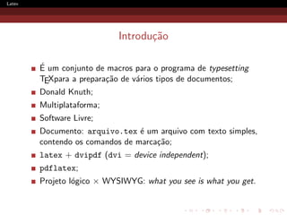Latex




                            Introdu¸˜o
                                   ca

        ´
        E um conjunto de macros para o programa de typesetting
        TEXpara a prepara¸˜o de v´rios tipos de documentos;
                         ca      a
        Donald Knuth;
        Multiplataforma;
        Software Livre;
        Documento: arquivo.tex ´ um arquivo com texto simples,
                                 e
        contendo os comandos de marca¸˜o;
                                     ca
        latex + dvipdf (dvi = device independent);
        pdflatex;
        Projeto l´gico × WYSIWYG: what you see is what you get.
                 o
 