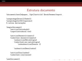 Latex




                             Estrutura documento
        documentclass[a4paper, 12pt]{article} %book/beamer/report

        usepackage[brazil]{babel}
        usepackage[utf8]{inputenc}
        % outras declara¸oes
                        c~

        begin{document}
            section{Introdu¸~o}
                            ca
            input{introducao.tex}

            section{Desenvolvimento}
            label{sec:desenvolvimento}
                subsection{Metodologia}
                label{sub:sec:metodologia}
                    subsubsection{Passos 1}

                subsection{Resultados}

            section{Conclus~es}
                            o
            label{sec:conclusoes}

        end{document}
 