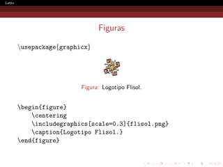Latex




                                Figuras

        usepackage{graphicx}




                          Figura: Logotipo Flisol.


        begin{figure}
            centering
            includegraphics[scale=0.3]{flisol.png}
            caption{Logotipo Flisol.}
        end{figure}
 