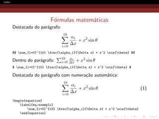 Latex




                            F´rmulas matem´ticas
                             o            a
        Destacada do par´grafo:
                        a
                                   10
                                        αi
                                           + x2 sin θ
                                        ∆x
                                  i=0
        $$ sum_{i=0}^{10} frac{alpha_i}{Delta x} + x^2 sin{theta} $$
                                  10 αi       2
        Dentro do par´grafo:
                     a            i=0 ∆x + x sin θ
        $ sum_{i=0}^{10} frac{alpha_i}{Delta x} + x^2 sin{theta} $

        Destacada do par´grafo com numera¸˜o autom´tica:
                        a                ca       a
                                   10
                                        αi
                                           + x2 sin θ                          (1)
                                        ∆x
                                  i=0
        begin{equation}
            label{eq:exemplo}
                sum_{i=0}^{10} frac{alpha_i}{Delta x} + x^2 sin{theta}
            end{equation}
 