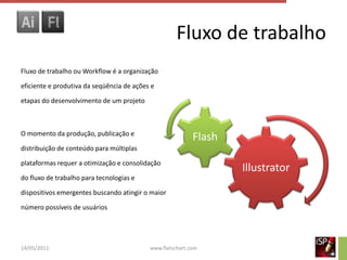 Fluxo de trabalho
Fluxo de trabalho ou Workflow é a organização

eficiente e produtiva da seqüência de ações e

etapas do desenvolvimento de um projeto



O momento da produção, publicação e
                                                           Flash
distribuição de conteúdo para múltiplas

plataformas requer a otimização e consolidação
                                                                   Illustrator
do fluxo de trabalho para tecnologias e

dispositivos emergentes buscando atingir o maior

número possíveis de usuários




14/05/2011                                 www.flatschart.com
 