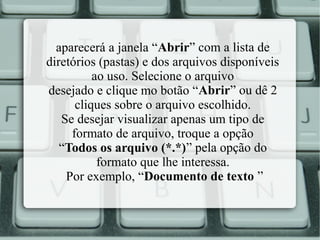 aparecerá a janela “Abrir” com a lista de
diretórios (pastas) e dos arquivos disponíveis
ao uso. Selecione o arquivo
desejado e clique mo botão “Abrir” ou dê 2
cliques sobre o arquivo escolhido.
Se desejar visualizar apenas um tipo de
formato de arquivo, troque a opção
“Todos os arquivo (*.*)” pela opção do
formato que lhe interessa.
Por exemplo, “Documento de texto ”

 