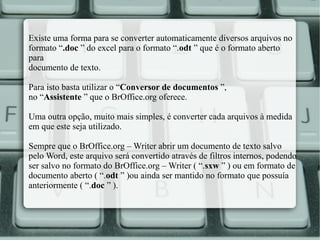 Existe uma forma para se converter automaticamente diversos arquivos no
formato “.doc ” do excel para o formato “.odt ” que é o formato aberto
para
documento de texto.
Para isto basta utilizar o “Conversor de documentos ”,
no “Assistente ” que o BrOffice.org oferece.
Uma outra opção, muito mais simples, é converter cada arquivos à medida
em que este seja utilizado.
Sempre que o BrOffice.org – Writer abrir um documento de texto salvo
pelo Word, este arquivo será convertido através de filtros internos, podendo
ser salvo no formato do BrOffice.org – Writer ( “.sxw ” ) ou em formato de
documento aberto ( “.odt ” )ou ainda ser mantido no formato que possuía
anteriormente ( “.doc ” ).

 