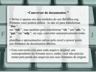 “Conversor de documentos ”

Writer é apenas um dos módulos do seu BrOffice.org.
Portanto você poderá utilizá - lo não só para transformar
“doc ”
em “odt ”, mas também para transformar “xls ” em “ods ” e
. “ppt ” em “odp ”, ou seja, converter automaticamente todas
as
planilhas e apresentações salvos pelo excel e power point,
nos formatos de documentos abertos.
●

●

Esta conversão cria para cada arquivo original, um
correspondente no formato novo, então, você não precisa
temer pela perda dos arquivos nos seus formatos de origem.

 