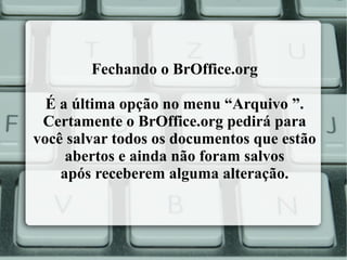 Fechando o BrOffice.org
É a última opção no menu “Arquivo ”.
Certamente o BrOffice.org pedirá para
você salvar todos os documentos que estão
abertos e ainda não foram salvos
após receberem alguma alteração.

 