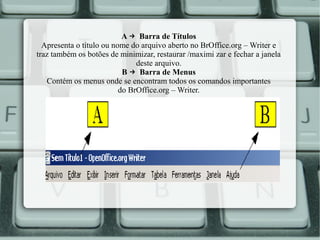 A → Barra de Títulos
Apresenta o título ou nome do arquivo aberto no BrOffice.org – Writer e
traz também os botões de minimizar, restaurar /maximi zar e fechar a janela
deste arquivo.
B → Barra de Menus
Contém os menus onde se encontram todos os comandos importantes
do BrOffice.org – Writer.

 