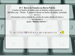 D → Barra de Funções ou Barra Padrão
Contém os botões de atalho para as funções mais comuns do
BrOffice.org – Writer . É possível alterar os botões de atalho, incluindo
novos e
eliminando outros através da setinha do canto direito da barra e
escolhendo a
opção “Botões visívei s ”.

 