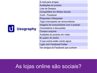 As lojas online são sociais? E-mail para amigos Avaliações do produto Lista de Desejos Compartilhar em Mídias Sociais Curtir - Facebook Perguntas e Respostas Tags (marcações) de consumidores Imagens de consumidores com o produto Comentários e discussões Compra conjunta Avalições do produto em vídeo Eu quero, Eu tenho O que outros estão vendo agora Login com Facebook/Twitter Ver amigos do Facebook que curtiram 