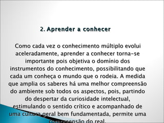 2.  Aprender a conhecer Como cada vez o conhecimento múltiplo evolui aceleradamente, aprender a conhecer torna-se importante pois objetiva o domínio dos instrumentos do conhecimento, possibilitando que cada um conheça o mundo que o rodeia. A medida que amplia os saberes há uma melhor compreensão do ambiente sob todos os aspectos, pois, partindo do despertar da curiosidade intelectual, estimulando o sentido crítico e acompanhado de uma cultura geral bem fundamentada, permite uma compreensão do real. 