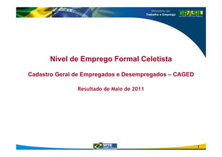 Nível de Emprego Formal Celetista

Cadastro Geral de Empregados e Desempregados – CAGED

               Resultado de Maio de 2011




                                                       1
 