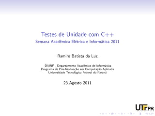 Testes de Unidade com C++
Semana Acadˆmica El´trica e Inform´tica 2011
           e       e              a


            Ramiro Batista da Luz

    DAINF - Departamento Acadˆmico de Inform´tica
                                 e              a
  Programa de P´s-Gradua¸˜o em Computa¸˜o Aplicada
                o         ca               ca
       Universidade Tecnol´gica Federal do Paran´
                          o                     a


                23 Agosto 2011
 