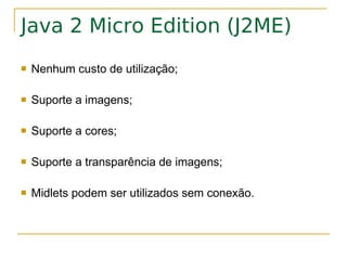 Java 2 Micro Edition (J2ME)
   Nenhum custo de utilização;

   Suporte a imagens;

   Suporte a cores;

   Suporte a transparência de imagens;

   Midlets podem ser utilizados sem conexão.
 