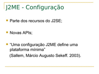 J2ME - Configuração

   Parte dos recursos do J2SE;

   Novas APIs;

   “Uma configuração J2ME define uma
    plataforma mínima”
    (Sallem, Márcio Augusto Sekeff. 2003).
 
