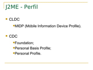 J2ME - Perfil

   CLDC
     MIDP   (Móbile Information Device Profile).

   CDC
     Foundation;

     Personal Basis Profile;
     Personal Profile.
 
