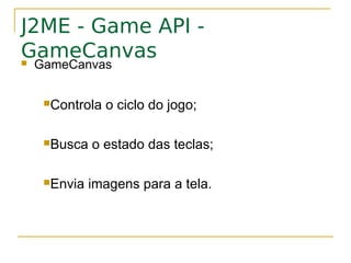 J2ME - Game API -
GameCanvas
GameCanvas

  Controla   o ciclo do jogo;

  Busca   o estado das teclas;

  Envia   imagens para a tela.
 