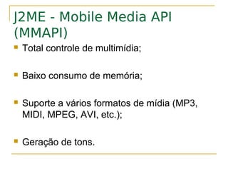 J2ME - Mobile Media API
(MMAPI)
   Total controle de multimídia;

   Baixo consumo de memória;

   Suporte a vários formatos de mídia (MP3,
    MIDI, MPEG, AVI, etc.);

   Geração de tons.
 