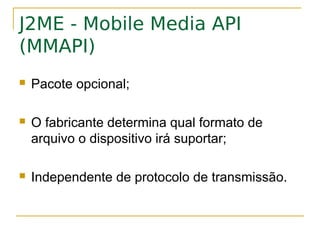 J2ME - Mobile Media API
(MMAPI)
   Pacote opcional;

   O fabricante determina qual formato de
    arquivo o dispositivo irá suportar;

   Independente de protocolo de transmissão.
 
