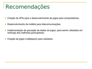 Recomendações
   Criação de APIs para o desenvolvimento de jogos para computadores;

   Desenvolvimento de midlets para telecomunicações;

   Implementação de gravação de dados do jogos, para serem utilizados em
    rankings dos melhores pontuadores;

   Criação de jogos multiplayers para celulares.
 