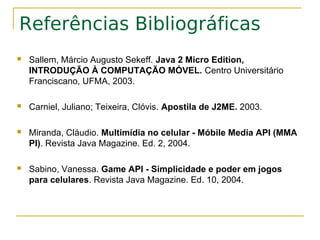 Referências Bibliográficas
   Sallem, Márcio Augusto Sekeff. Java 2 Micro Edition,
    INTRODUÇÃO À COMPUTAÇÃO MÓVEL. Centro Universitário
    Franciscano, UFMA, 2003.

   Carniel, Juliano; Teixeira, Clóvis. Apostila de J2ME. 2003.

   Miranda, Cláudio. Multimídia no celular - Móbile Media API (MMA
    PI). Revista Java Magazine. Ed. 2, 2004.

   Sabino, Vanessa. Game API - Simplicidade e poder em jogos
    para celulares. Revista Java Magazine. Ed. 10, 2004.
 