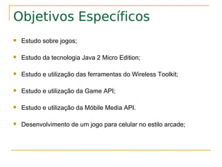 Objetivos Específicos
   Estudo sobre jogos;

   Estudo da tecnologia Java 2 Micro Edition;

   Estudo e utilização das ferramentas do Wireless Toolkit;

   Estudo e utilização da Game API;

   Estudo e utilização da Móbile Media API.

   Desenvolvimento de um jogo para celular no estilo arcade;
 