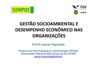 GESTÃO SOCIOAMBIENTAL E
DESEMPENHO ECONÔMICO NAS
       ORGANIZAÇÕES
            Prof Dr Jeovan Figueiredo

 Programa de Pós-Graduação em Administração (PPGAd)
   Universidade Federal de Mato Grosso do Sul (UFMS)
               jeovan.figueiredo@ufms.br
 