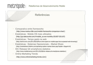•  lataformas de Desenvolvimento Mobile
                      P



                                Referências




  Comparativo entre frameworks
   (http://www.markus-falk.com/mobile-frameworks-comparison-chart/)
  Estatísticas : Mobile OS mais utilizados
   (http://gs.statcounter.com/#mobile_os-ww-monthly-201007-201107)
  Estatísticas : Tempo gasto na web
   (http://techcrunch.com/2011/06/20/flurry-time-spent-on-mobile-apps-has-surpassed-web-browsing/)

  Estatísticas : Sistemas Operacionais – Market Share
   (http://marketshare.hitslink.com/operating-system-market-share.aspx?spider=1&qprid=8)

  IDC Release Q4 smartphone statistics
   (http://www.mobilemancer.com/2011/02/08/idc-release-q4-smartphone-statistics/)

   Online Marketing Trends
	
 (http://www.onlinemarketing-trends.com/)
 
