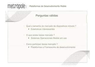 •  lataformas de Desenvolvimento Mobile
     P



           Perguntas válidas


  Qual o tamanho do mercado de dispositivos móveis ?
     Estatísticas interessantes

  O que existe nesse mercado ?
      Sistemas Operacionais Mobile em uso

  Como participar desse mercado ?
     Plataformas e Frameworks de desenvolvimento
 