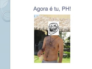Agora é tu, PH!