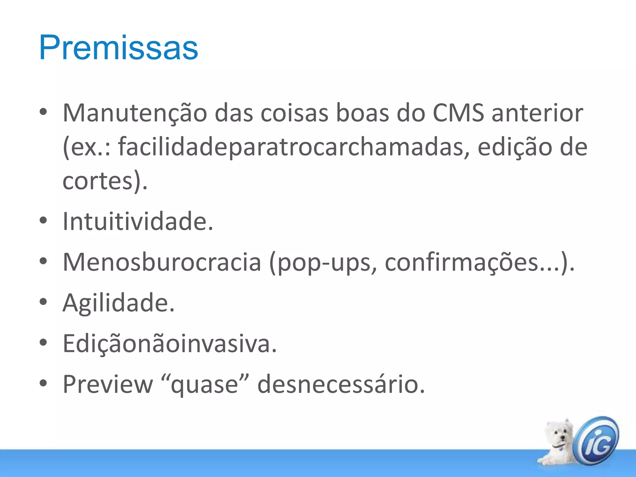 PremissasManutenção das coisas boas do CMS anterior (ex.: facilidadeparatrocarchamadas, edição de cortes).Intuitividade.Menosburocracia (pop-ups, confirmações...).Agilidade.Ediçãonãoinvasiva.Preview “quase” desnecessário.