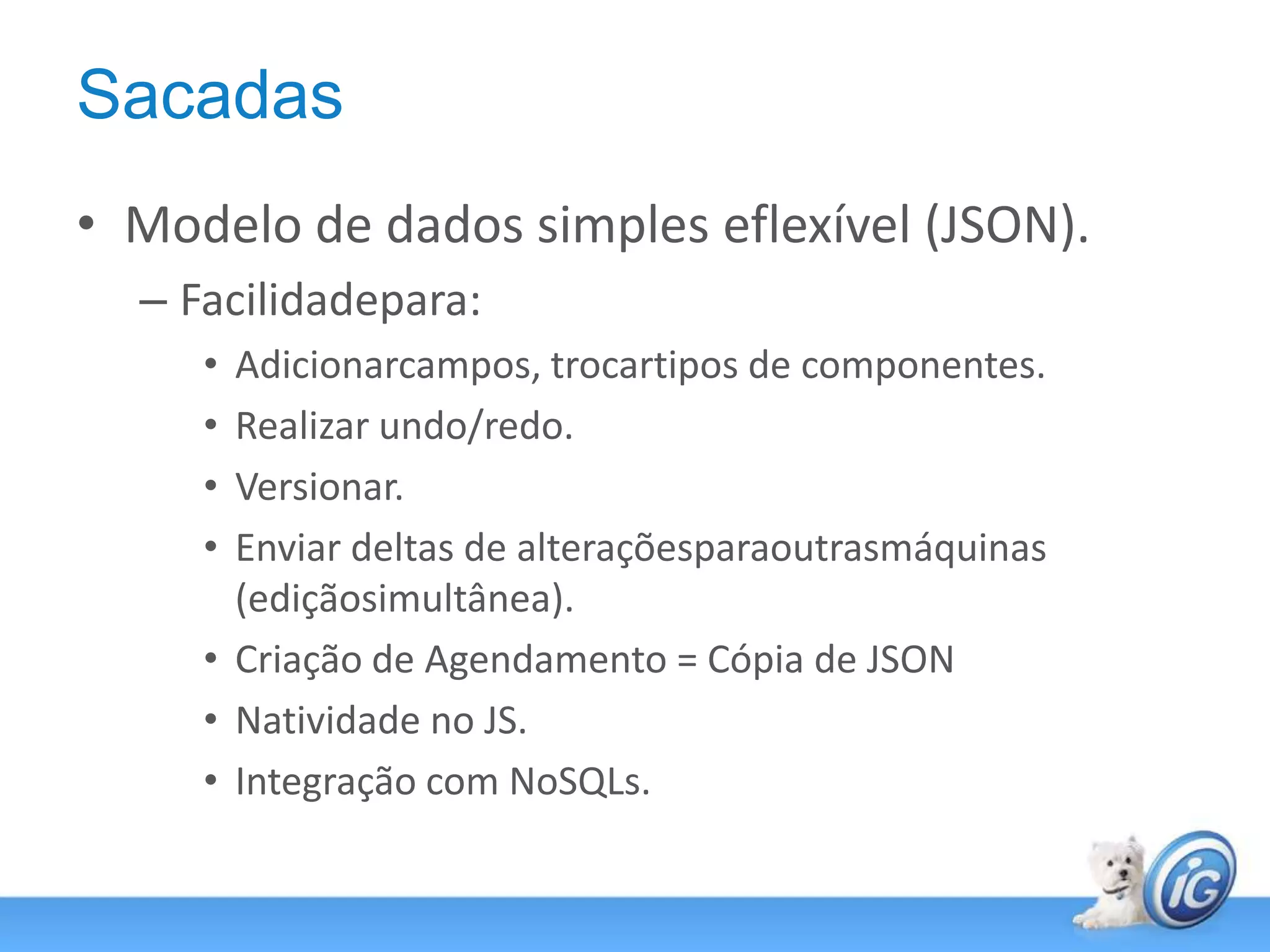 SacadasModelo de dados simples eflexível (JSON).Facilidadepara:Adicionarcampos, trocartipos de componentes.Realizar undo/redo.Versionar.Enviar deltas de alteraçõesparaoutrasmáquinas (ediçãosimultânea).Criação de Agendamento = Cópia de JSONNatividade no JS.Integração com NoSQLs.