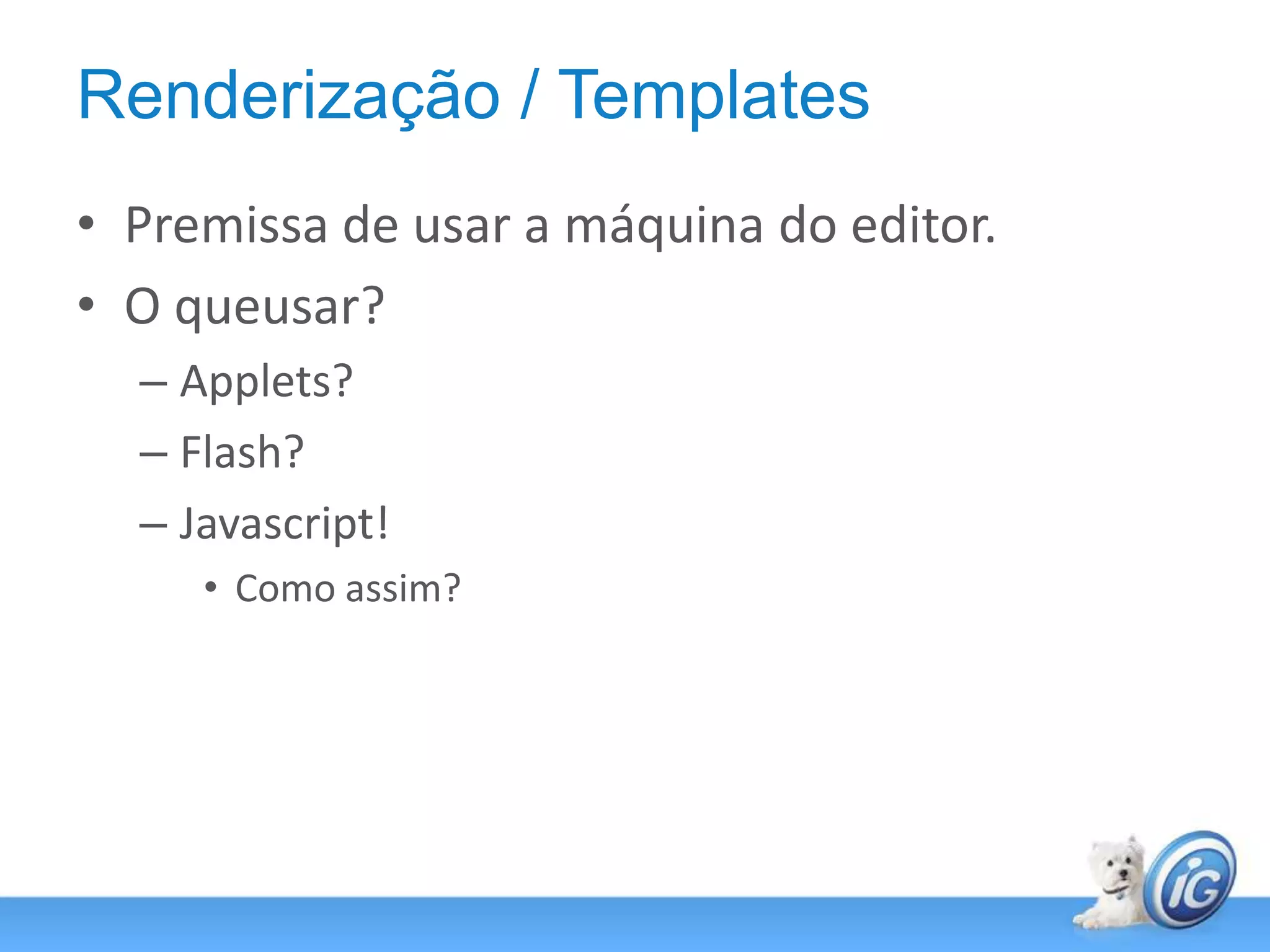 Renderização / TemplatesPremissa de usar a máquina do editor.O queusar?Applets?Flash?Javascript!Como assim?