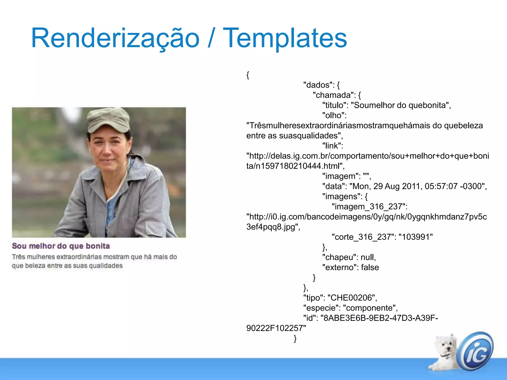Renderização / Templates{                        "dados": {                            "chamada": {                                "titulo": "Soumelhor do quebonita",                                "olho": "Trêsmulheresextraordináriasmostramquehámais do quebeleza entre as suasqualidades",                                "link": "http://delas.ig.com.br/comportamento/sou+melhor+do+que+bonita/n1597180210444.html",                                "imagem": "",                                "data": "Mon, 29 Aug 2011, 05:57:07 -0300",                                "imagens": {                                    "imagem_316_237": "http://i0.ig.com/bancodeimagens/0y/gq/nk/0ygqnkhmdanz7pv5c3ef4pqq8.jpg",                                    "corte_316_237": "103991"                                },                                "chapeu": null,                                "externo": false                            }                        },                        "tipo": "CHE00206",                        "especie": "componente",                        "id": "8ABE3E6B-9EB2-47D3-A39F-90222F102257"                    }