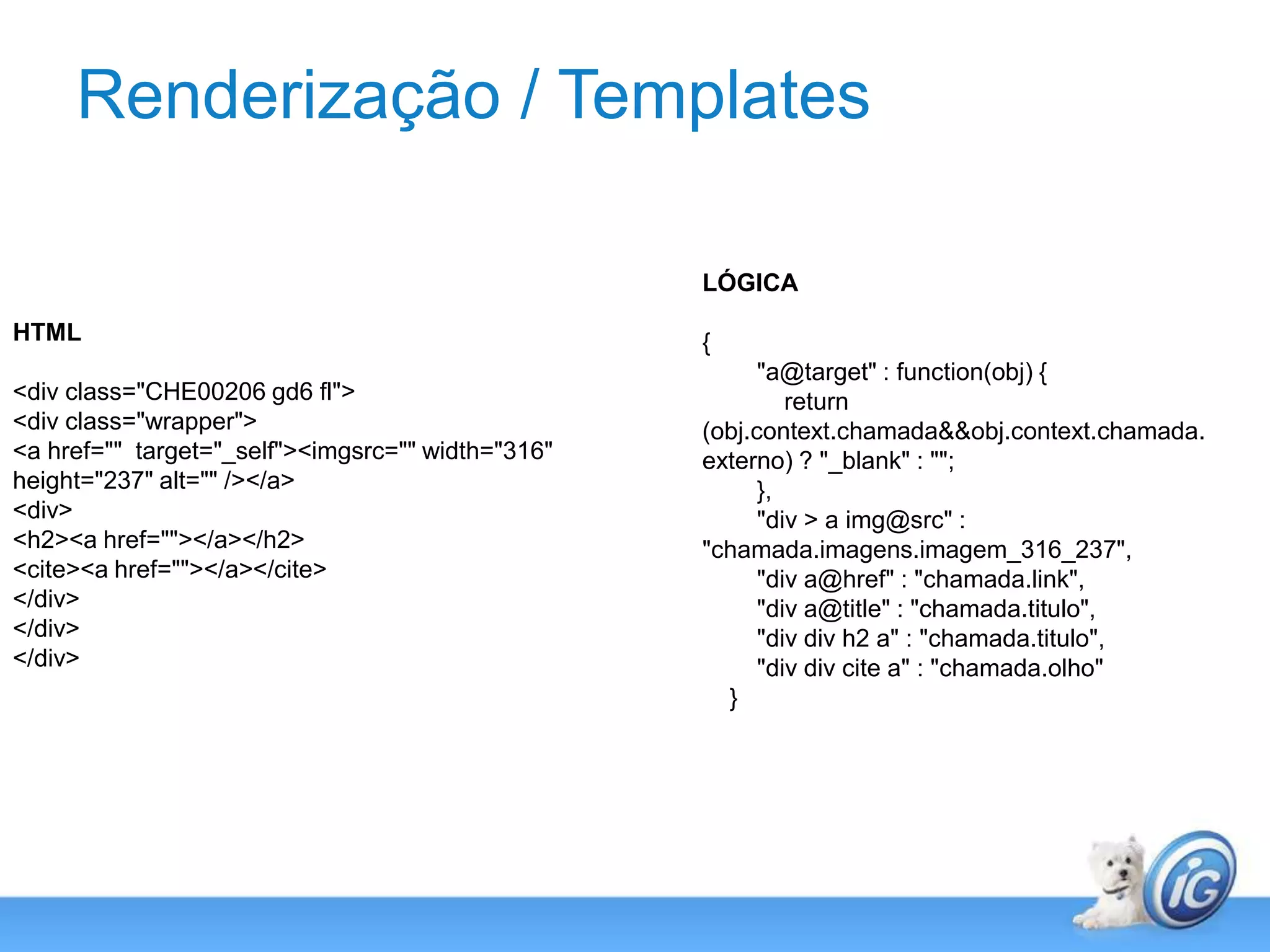 Renderização / TemplatesLÓGICA{        "a@target" : function(obj) {            return (obj.context.chamada && obj.context.chamada.externo) ? "_blank" : "";        },        "div > a img@src" : "chamada.imagens.imagem_316_237",        "div a@href" : "chamada.link",        "div a@title" : "chamada.titulo",        "div div h2 a" : "chamada.titulo",        "div div cite a" : "chamada.olho"    }HTML<div class="CHE00206 gd6 fl">    <div class="wrapper">        <a href=""  target="_self"><imgsrc="" width="316" height="237" alt="" /></a>            <div>                <h2><a href=""></a></h2>                <cite><a href=""></a></cite>            </div>    </div></div>