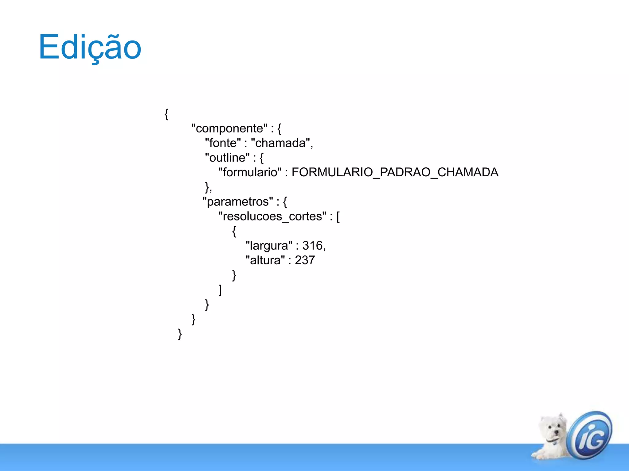 Edição{        "componente" : {            "fonte" : "chamada",            "outline" : {                "formulario" : FORMULARIO_PADRAO_CHAMADA            },	  "parametros" : {                "resolucoes_cortes" : [                    {                        "largura" : 316,                        "altura" : 237                    }                ]            }        }    }