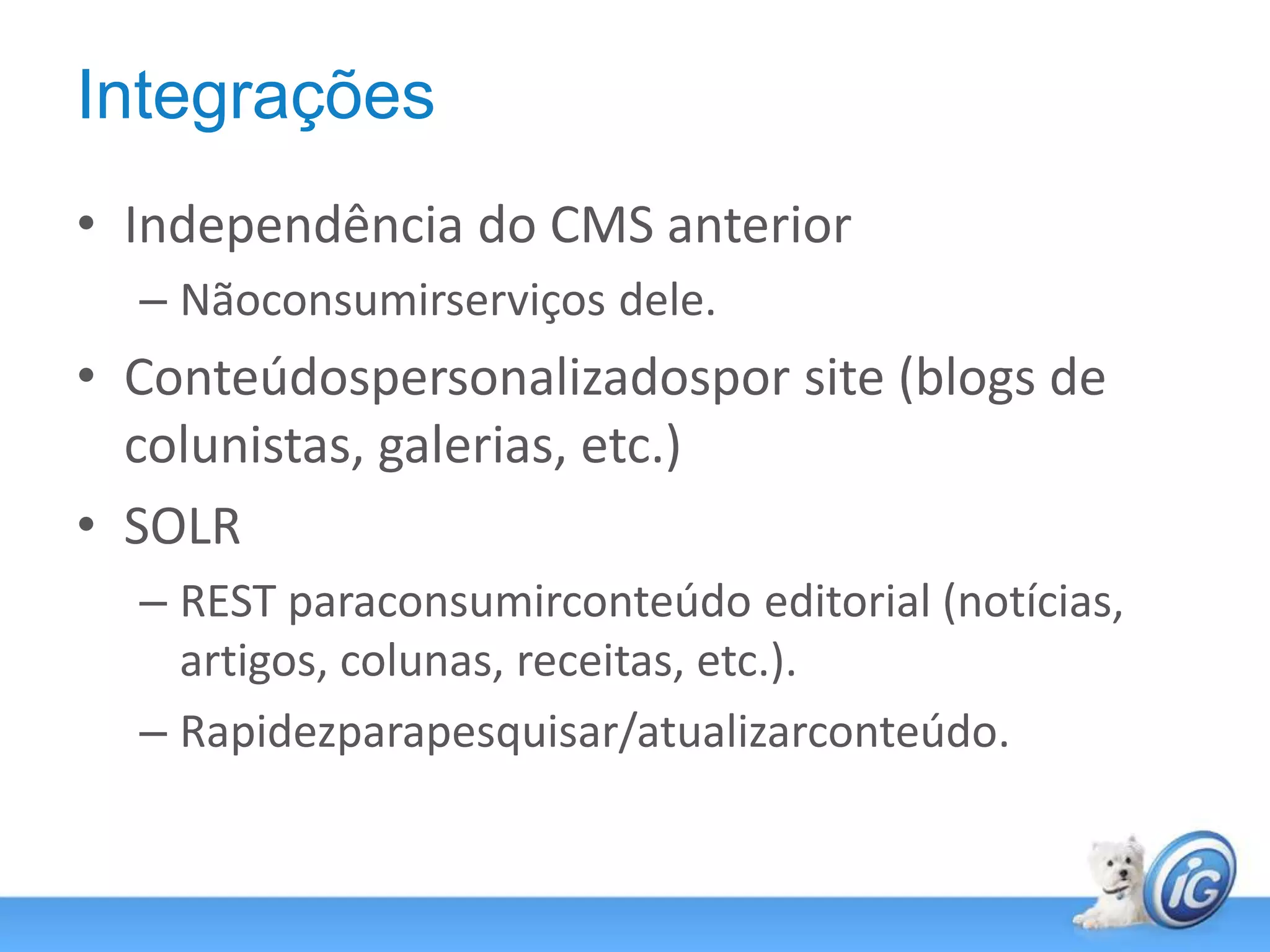 IntegraçõesIndependência do CMS anteriorNãoconsumirserviços dele.Conteúdospersonalizadospor site (blogs de colunistas, galerias, etc.)SOLRREST paraconsumirconteúdo editorial (notícias, artigos, colunas, receitas, etc.).Rapidezparapesquisar/atualizarconteúdo.
