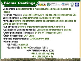 Componente 3  Monitoramento & Avaliação, Disseminação e Gestão do Projeto Recursos Previstos :  US$ 328.455,00 (GEF) - R$ 288.593,38(contrapartida CE) Sub-componente  3.1 Monitoramento e Avaliação do Projeto Atividade:  Definir e implementar sistema de acompanhamento e controle de Linha de Base do Projeto Sub-atividade:  Definir e implementar sistema de M&A para o CE Quantidade e Unidade de Medida:  Consultoria para formatar o sistema Cronograma Físico -Trimestral:  2º, 3º e 4º Trimestre de 2008 Órgão Responsável:  UGP Ceará Entidade Implementadora:  CONPAM/FUNCEME   Valor Estimado GEF(US$):  10.5000,00 Estado (US$):  3.191,49  /Comunidade (US$): ORÇAMENTO GERAL 2008 :  US$ 1.144.244,28 (GEF)  R$ 1.666.016,84 (CE) 