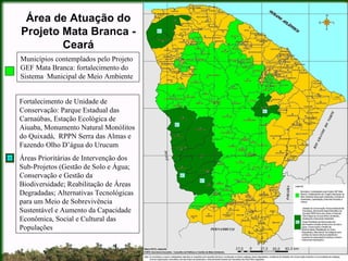 Área de Atuação do Projeto Mata Branca - Ceará Municípios contemplados pelo Projeto GEF Mata Branca: fortalecimento do Sistema  Municipal de Meio Ambiente Fortalecimento de Unidade de Conservação: Parque Estadual das Carnaúbas, Estação Ecológica de Aiuaba, Monumento Natural Monólitos do Quixadá,  RPPN Serra das Almas e Fazendo Olho D’água do Urucum Áreas Prioritárias de Intervenção dos Sub-Projetos (Gestão de Solo e Água; Conservação e Gestão da Biodiversidade; Reabilitação de Áreas Degradadas; Alternativas Tecnológicas para um Meio de Sobrevivência Sustentável e Aumento da Capacidade Econômica, Social e Cultural das Populações UC 