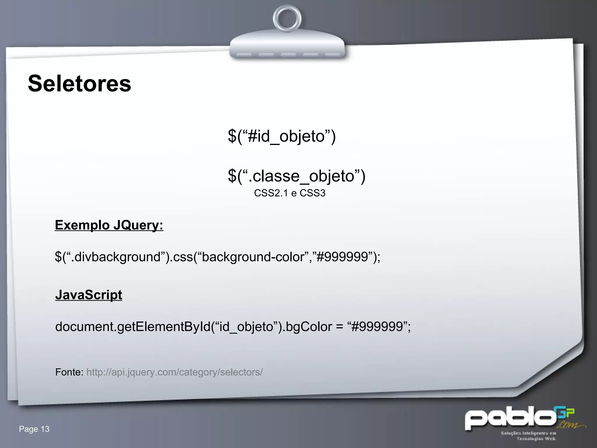 Seletores Page  $(“#id_objeto”) $(“.classe_objeto”) CSS2.1 e CSS3  Exemplo JQuery: $(“.divbackground”).css(“background-color”,”#999999”); JavaScript document.getElementById(“id_objeto”).bgColor = “#999999”; Fonte:  http://api.jquery.com/category/selectors/ 