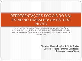 REPRESENTAÇÕES SOCIAIS DO MAL
ESTAR NO TRABALHO: UM ESTUDO
           PILOTO
  ESTUDO EXPLORATÓRIO SOBRE REPRESENTAÇÕES
SOCIAIS DO MAL ESTAR NO TRABALHO ENTRE GESTORES
DE ORGANIZAÇÕES PÚBLICAS E PRIVADAS NA CIDADE DE
                     NATAL/RN




                       Discente: Jéssica Patrícia R. S. de Freitas
                          Docentes: Pedro Fernando Bendassoli
                                       Tatiana de Lucena Torres
 