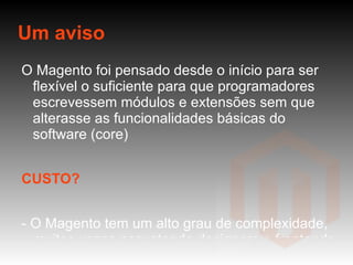 Um aviso O Magento foi pensado desde o início para ser flexível o suficiente para que programadores escrevessem módulos e extensões sem que alterasse as funcionalidades básicas do software (core) CUSTO? - O Magento tem um alto grau de complexidade, muitas vezes assustando designers e frontends (habituados com códigos PHP com apenas um arquivo) - Excesso de configuração e código para coisas aparentemente simples (tudo mapeado em XML);  