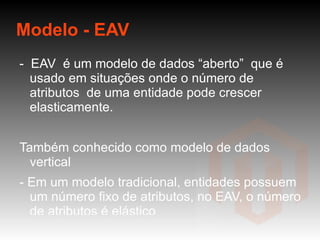 Modelo - EAV -  EAV  é um modelo de dados “aberto”  que é usado em situações onde o número de atributos  de uma entidade pode crescer elasticamente. Também conhecido como modelo de dados vertical - Em um modelo tradicional, entidades possuem um número fixo de atributos, no EAV, o número de atributos é elástico - No EAV, cada entidade que está sendo modelada tem um conjunto diferente de atributos 