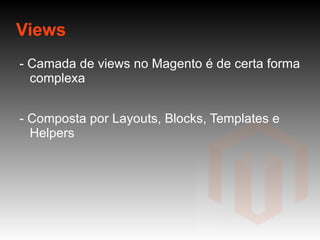 Views - Camada de views no Magento é de certa forma complexa - Composta por Layouts, Blocks, Templates e Helpers 