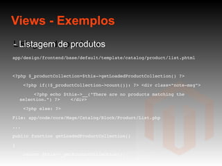 Views - Exemplos Listagem de produtos - Listagem de produtos app/design/frontend/base/default/template/catalog/product/list.phtml <?php $_productCollection=$this->getLoadedProductCollection() ?>  <?php if(!$_productCollection->count()): ?> <div class="note-msg"> <?php echo $this->__("There are no products matching the selection.") ?>  </div> <?php else: ?> File: app/code/core/Mage/Catalog/Block/Product/List.php ... public function getLoadedProductCollection() { return $this->_getProductCollection(); }  