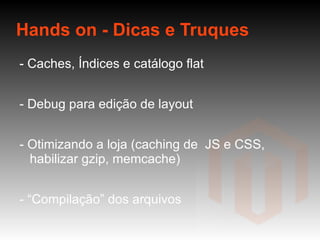 Hands on - Dicas e Truques - Caches, Índices e catálogo flat - Debug para edição de layout - Otimizando a loja (caching de  JS e CSS, habilizar gzip, memcache) - “Compilação” dos arquivos - Alterando rota do administrador  - Debugando errors -  