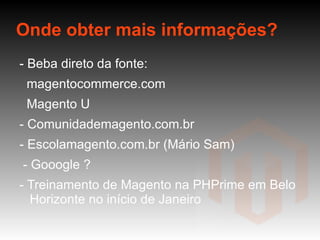Onde obter mais informações? - Beba direto da fonte:  magentocommerce.com Magento U - Comunidademagento.com.br - Escolamagento.com.br (Mário Sam) - Gooogle ? - Treinamento de Magento na PHPrime em Belo Horizonte no início de Janeiro  -  