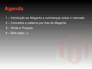 Agenda 1 – Introdução ao Magento e ruminanças sobre o mercado 2 – Conceitos e patterns por trás do Magento 3 -  Dicas e Truques 4 – Bate papo ;-) 